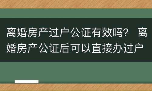 离婚房产过户公证有效吗？ 离婚房产公证后可以直接办过户吗