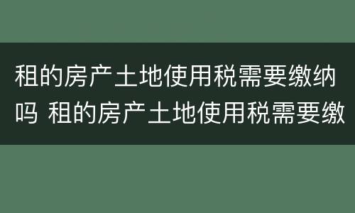 租的房产土地使用税需要缴纳吗 租的房产土地使用税需要缴纳吗