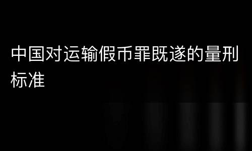 中国对运输假币罪既遂的量刑标准