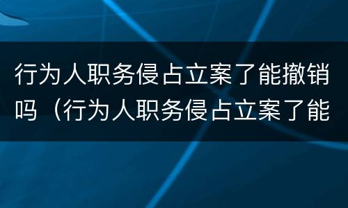 行为人职务侵占立案了能撤销吗（行为人职务侵占立案了能撤销吗怎么办）