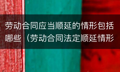 劳动合同应当顺延的情形包括哪些（劳动合同法定顺延情形）