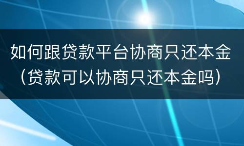 如何跟贷款平台协商只还本金（贷款可以协商只还本金吗）