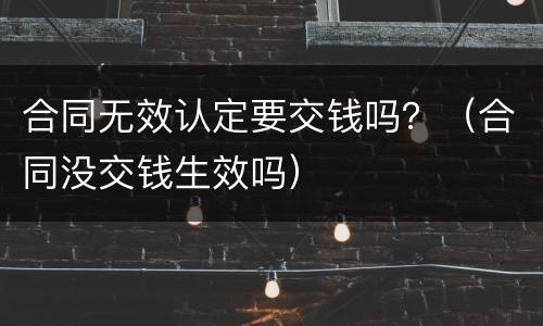 合同无效认定要交钱吗？（合同没交钱生效吗）