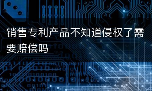 销售专利产品不知道侵权了需要赔偿吗