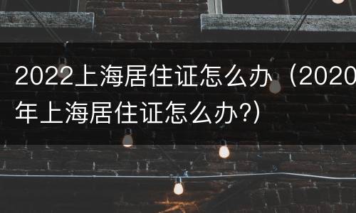 2022上海居住证怎么办（2020年上海居住证怎么办?）