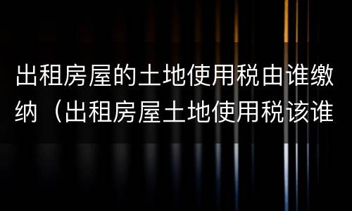 出租房屋的土地使用税由谁缴纳（出租房屋土地使用税该谁缴）