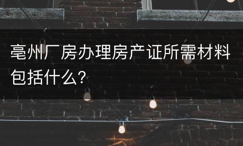 亳州厂房办理房产证所需材料包括什么？