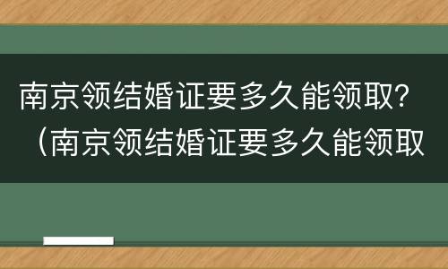 南京领结婚证要多久能领取？（南京领结婚证要多久能领取离婚证）