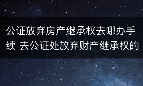 公证放弃房产继承权去哪办手续 去公证处放弃财产继承权的手续