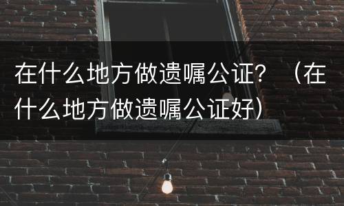 在什么地方做遗嘱公证？（在什么地方做遗嘱公证好）