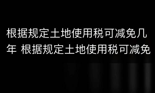 根据规定土地使用税可减免几年 根据规定土地使用税可减免几年内