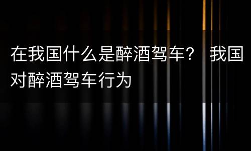 在我国什么是醉酒驾车？ 我国对醉酒驾车行为