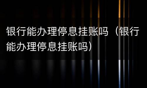 银行能办理停息挂账吗（银行能办理停息挂账吗）