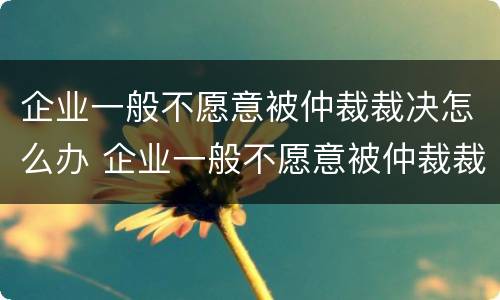 企业一般不愿意被仲裁裁决怎么办 企业一般不愿意被仲裁裁决怎么办呢