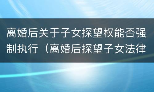 离婚后关于子女探望权能否强制执行（离婚后探望子女法律规定）