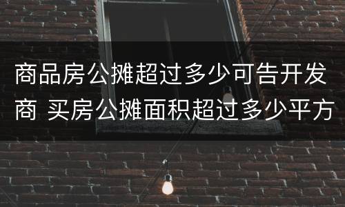 商品房公摊超过多少可告开发商 买房公摊面积超过多少平方可以告开发商