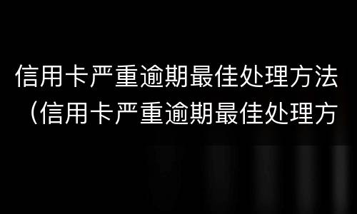 信用卡严重逾期最佳处理方法（信用卡严重逾期最佳处理方法有哪些）