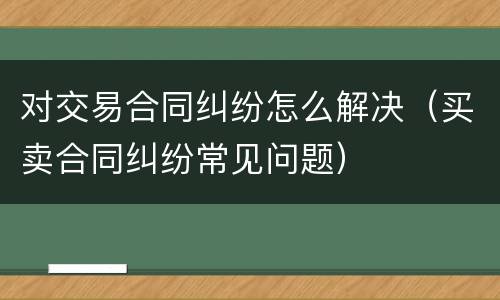 对交易合同纠纷怎么解决（买卖合同纠纷常见问题）