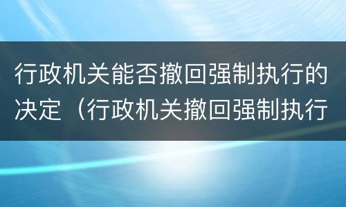 行政机关能否撤回强制执行的决定（行政机关撤回强制执行申请）