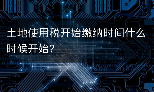 土地使用税开始缴纳时间什么时候开始？