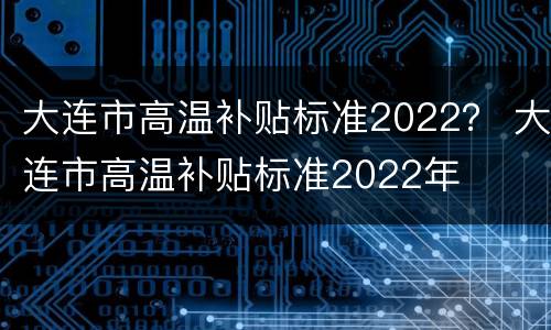 大连市高温补贴标准2022？ 大连市高温补贴标准2022年