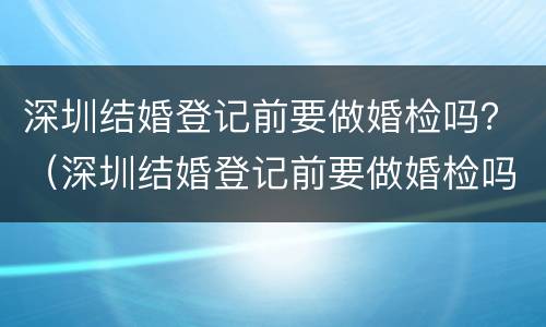 深圳结婚登记前要做婚检吗？（深圳结婚登记前要做婚检吗女）