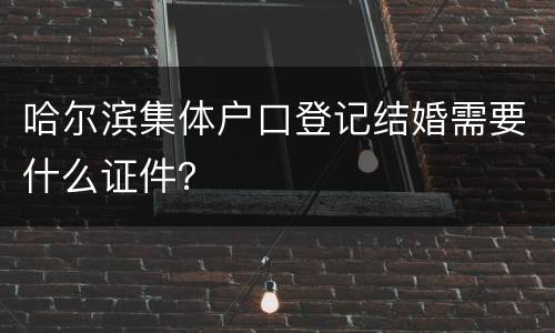 哈尔滨集体户口登记结婚需要什么证件？