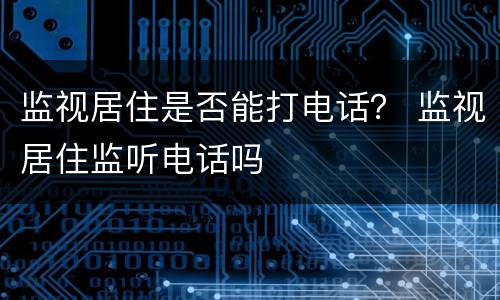 监视居住是否能打电话？ 监视居住监听电话吗