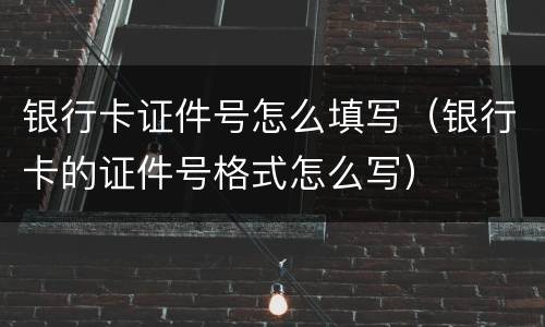 银行卡证件号怎么填写（银行卡的证件号格式怎么写）