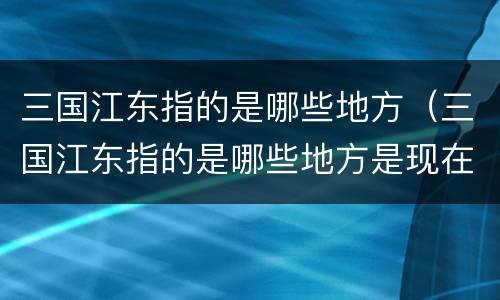 三国江东指的是哪些地方（三国江东指的是哪些地方是现在什么地区）