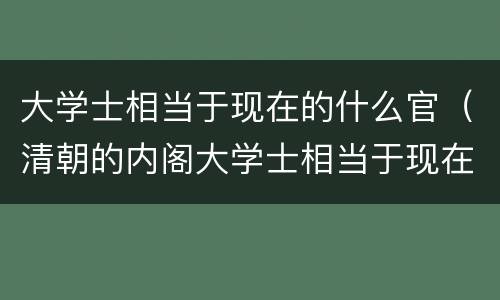 大学士相当于现在的什么官（清朝的内阁大学士相当于现在的什么官）