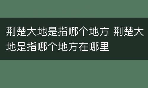 荆楚大地是指哪个地方 荆楚大地是指哪个地方在哪里