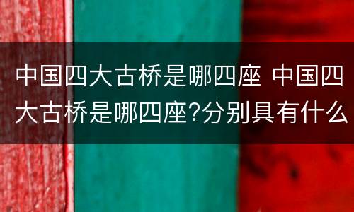 中国四大古桥是哪四座 中国四大古桥是哪四座?分别具有什么特点?