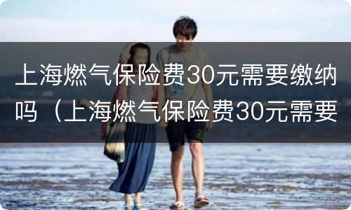 上海燃气保险费30元需要缴纳吗（上海燃气保险费30元需要缴纳吗多少钱）