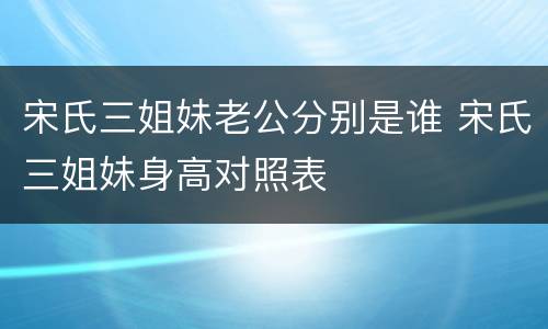 宋氏三姐妹老公分别是谁 宋氏三姐妹身高对照表