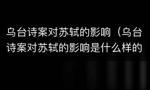 乌台诗案对苏轼的影响（乌台诗案对苏轼的影响是什么样的）