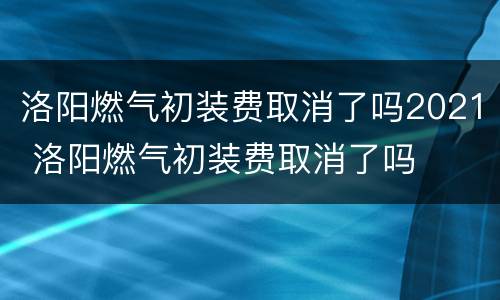 洛阳燃气初装费取消了吗2021 洛阳燃气初装费取消了吗