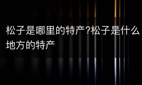 松子是哪里的特产?松子是什么地方的特产