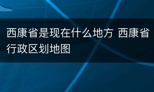 西康省是现在什么地方 西康省行政区划地图