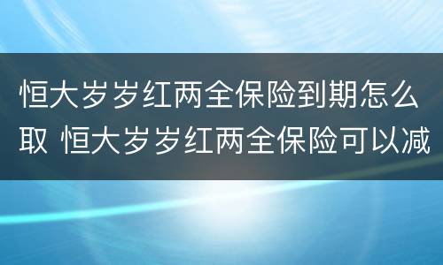 恒大岁岁红两全保险到期怎么取 恒大岁岁红两全保险可以减保吗