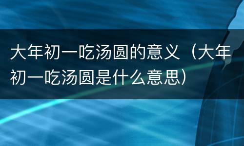 大年初一吃汤圆的意义（大年初一吃汤圆是什么意思）