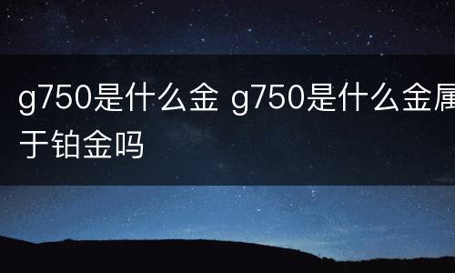 g750是什么金 g750是什么金属于铂金吗