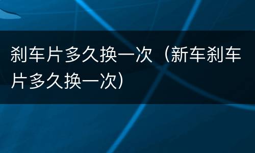 刹车片多久换一次（新车刹车片多久换一次）