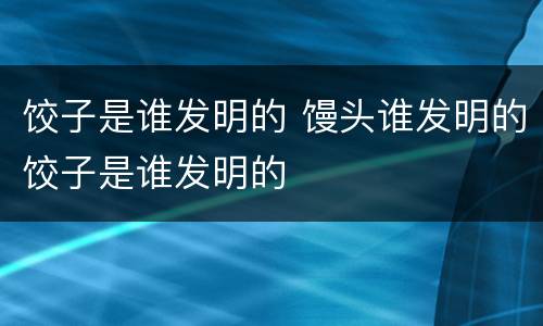 饺子是谁发明的 馒头谁发明的饺子是谁发明的