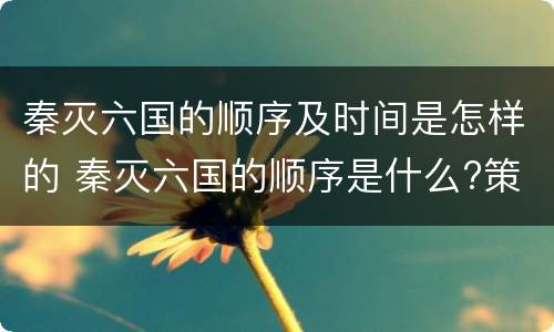 秦灭六国的顺序及时间是怎样的 秦灭六国的顺序是什么?策略是什么?