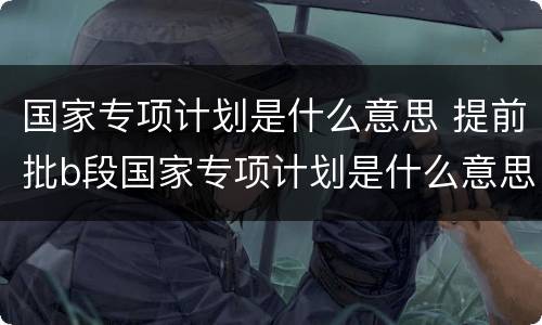 国家专项计划是什么意思 提前批b段国家专项计划是什么意思