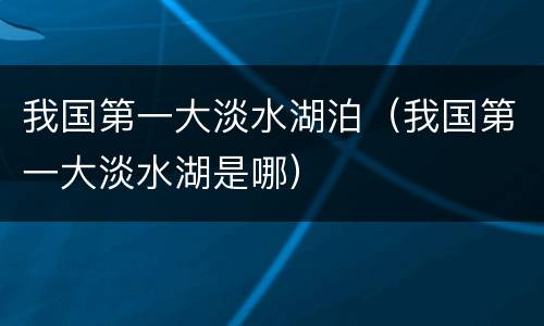 我国第一大淡水湖泊（我国第一大淡水湖是哪）