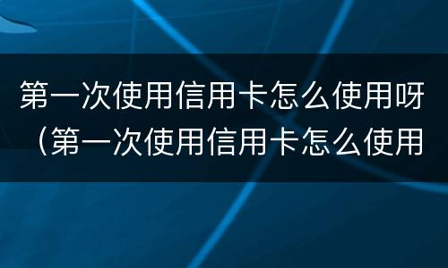 第一次使用信用卡怎么使用呀（第一次使用信用卡怎么使用呀安全吗）