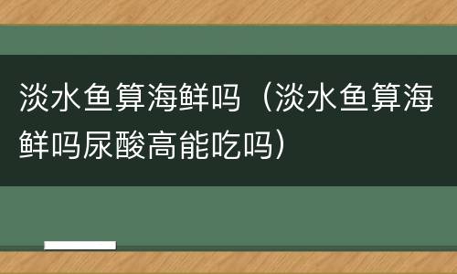 淡水鱼算海鲜吗（淡水鱼算海鲜吗尿酸高能吃吗）