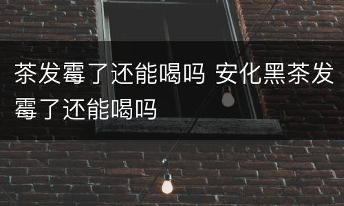 茶发霉了还能喝吗 安化黑茶发霉了还能喝吗